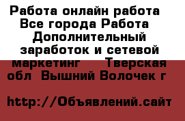 Работа онлайн работа - Все города Работа » Дополнительный заработок и сетевой маркетинг   . Тверская обл.,Вышний Волочек г.